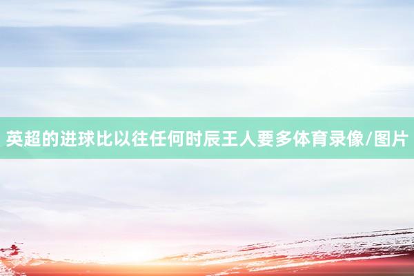 英超的进球比以往任何时辰王人要多体育录像/图片