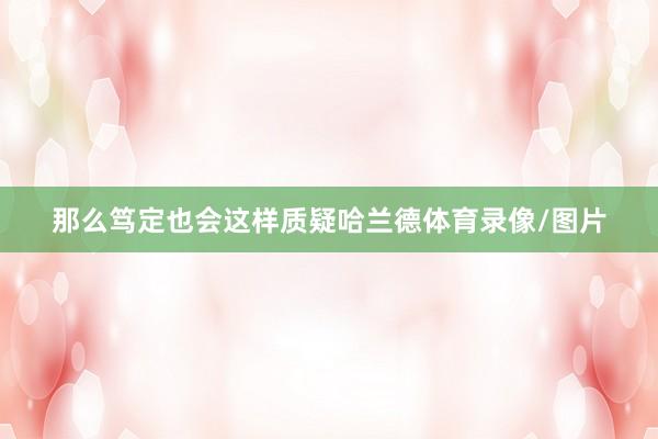 那么笃定也会这样质疑哈兰德体育录像/图片