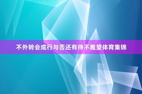 不外转会成行与否还有待不雅望体育集锦