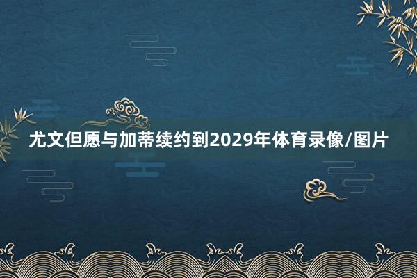 尤文但愿与加蒂续约到2029年体育录像/图片