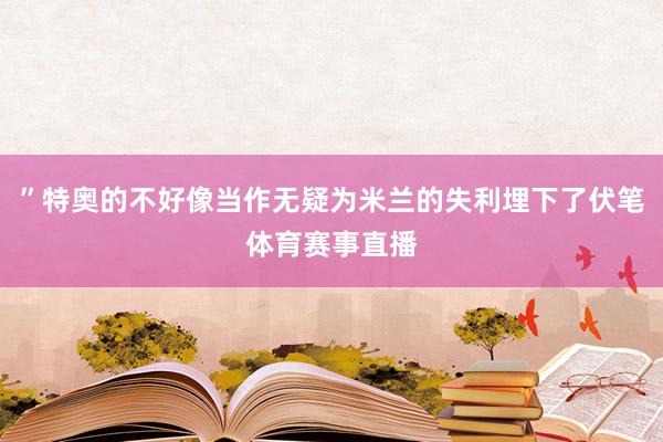 ”特奥的不好像当作无疑为米兰的失利埋下了伏笔体育赛事直播