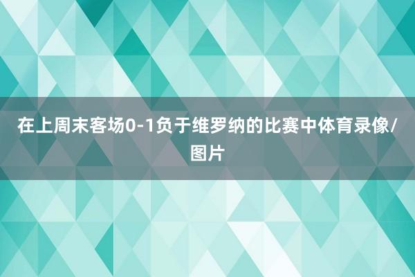 在上周末客场0-1负于维罗纳的比赛中体育录像/图片
