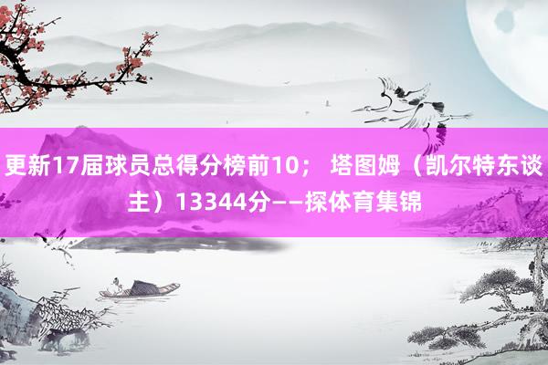 更新17届球员总得分榜前10； 塔图姆（凯尔特东谈主）13344分——探体育集锦
