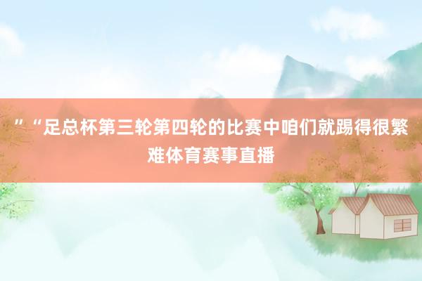 ”“足总杯第三轮第四轮的比赛中咱们就踢得很繁难体育赛事直播