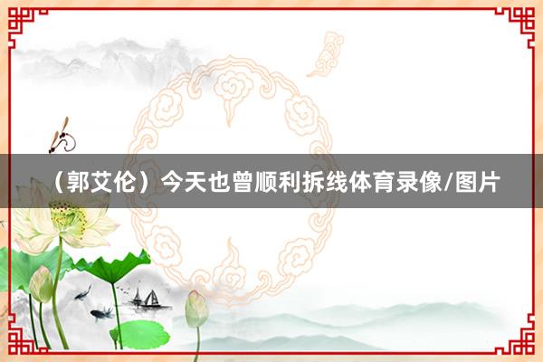 （郭艾伦）今天也曾顺利拆线体育录像/图片