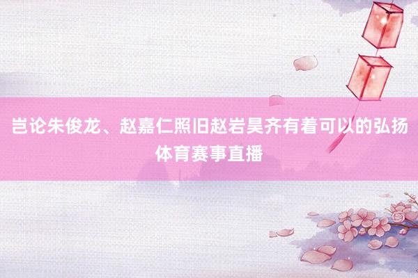 岂论朱俊龙、赵嘉仁照旧赵岩昊齐有着可以的弘扬体育赛事直播