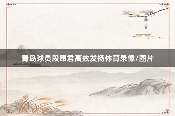 青岛球员段昂君高效发扬体育录像/图片