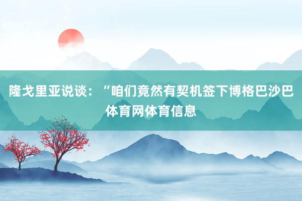 隆戈里亚说谈：“咱们竟然有契机签下博格巴沙巴体育网体育信息