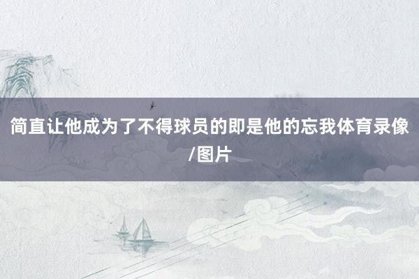 简直让他成为了不得球员的即是他的忘我体育录像/图片