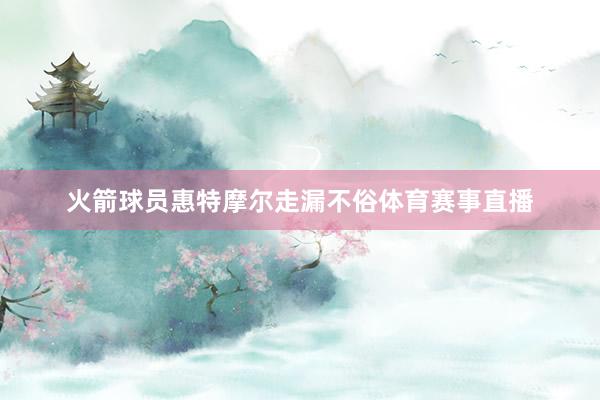 火箭球员惠特摩尔走漏不俗体育赛事直播