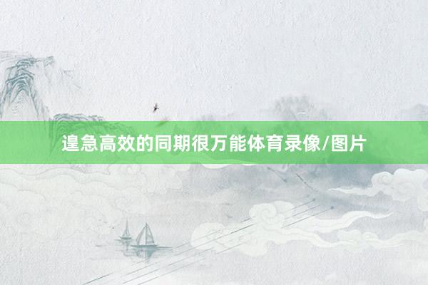 遑急高效的同期很万能体育录像/图片