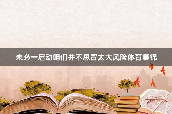 未必一启动咱们并不思冒太大风险体育集锦
