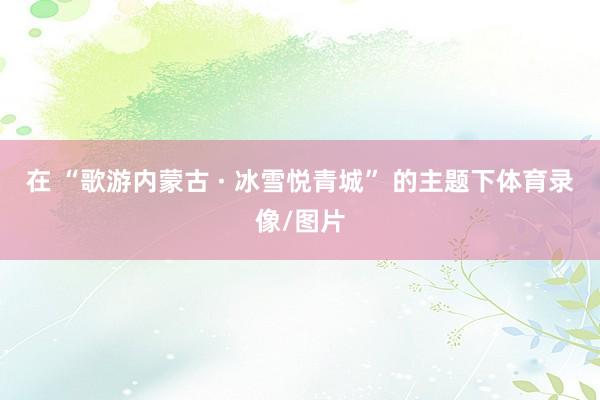 在 “歌游内蒙古 · 冰雪悦青城” 的主题下体育录像/图片