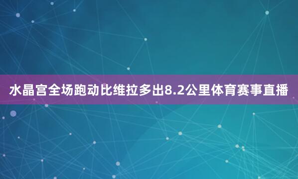 水晶宫全场跑动比维拉多出8.2公里体育赛事直播