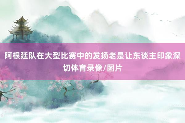 阿根廷队在大型比赛中的发扬老是让东谈主印象深切体育录像/图片