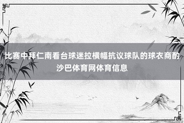 比赛中拜仁南看台球迷拉横幅抗议球队的球衣商酌沙巴体育网体育信息