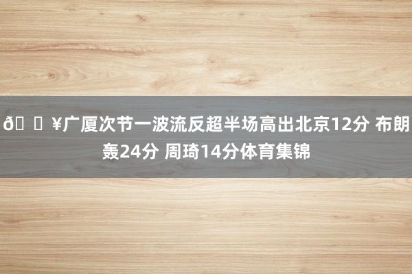 🔥广厦次节一波流反超半场高出北京12分 布朗轰24分 周琦14分体育集锦