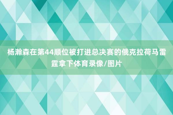 杨瀚森在第44顺位被打进总决赛的俄克拉荷马雷霆拿下体育录像/图片