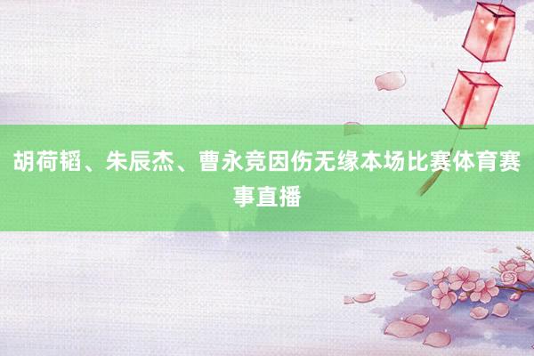 胡荷韬、朱辰杰、曹永竞因伤无缘本场比赛体育赛事直播