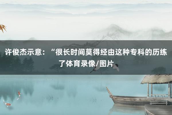 许俊杰示意:“很长时间莫得经由这种专科的历练了体育录像/图片