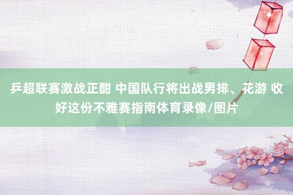 乒超联赛激战正酣 中国队行将出战男排、花游 收好这份不雅赛指南体育录像/图片