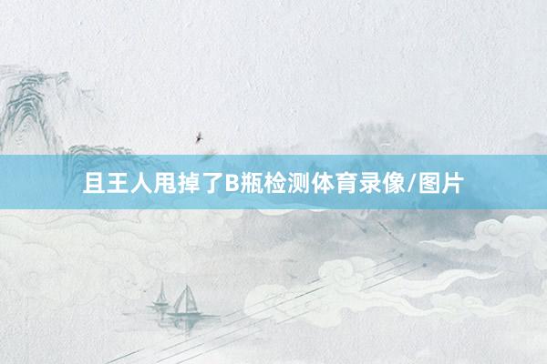 且王人甩掉了B瓶检测体育录像/图片