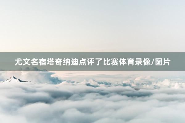 尤文名宿塔奇纳迪点评了比赛体育录像/图片