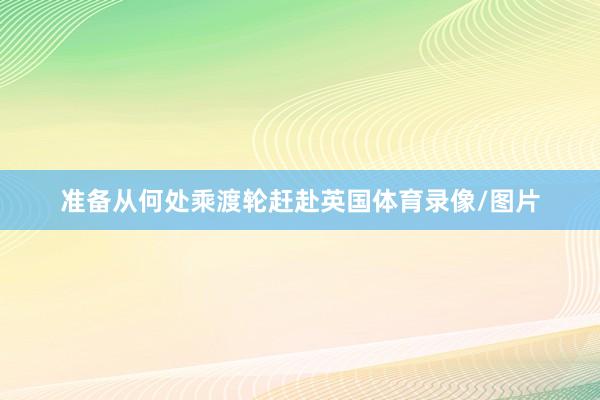 准备从何处乘渡轮赶赴英国体育录像/图片
