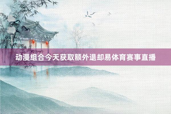 动漫组合今天获取额外退却易体育赛事直播