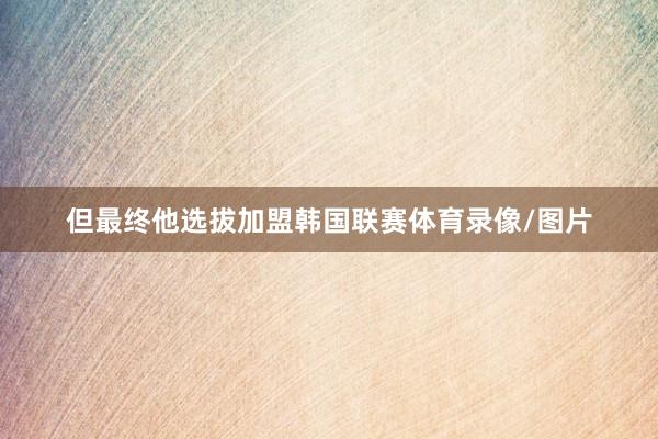 但最终他选拔加盟韩国联赛体育录像/图片