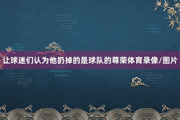 让球迷们认为他扔掉的是球队的尊荣体育录像/图片