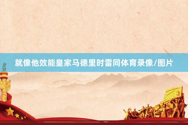 就像他效能皇家马德里时雷同体育录像/图片