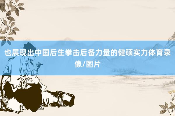 也展现出中国后生拳击后备力量的健硕实力体育录像/图片