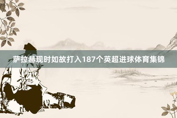萨拉赫现时如故打入187个英超进球体育集锦
