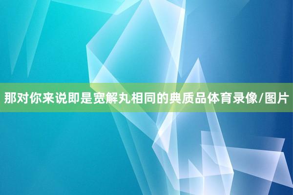 那对你来说即是宽解丸相同的典质品体育录像/图片