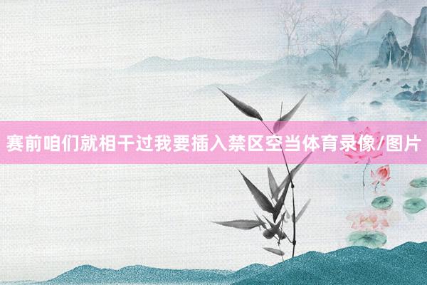 赛前咱们就相干过我要插入禁区空当体育录像/图片