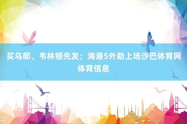 买乌郎、韦林顿先发；海港5外助上场沙巴体育网体育信息