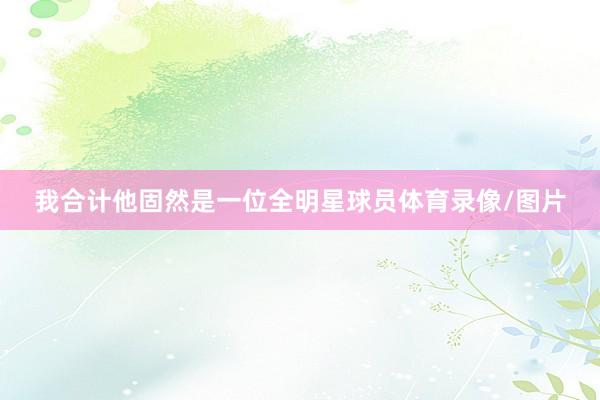 我合计他固然是一位全明星球员体育录像/图片