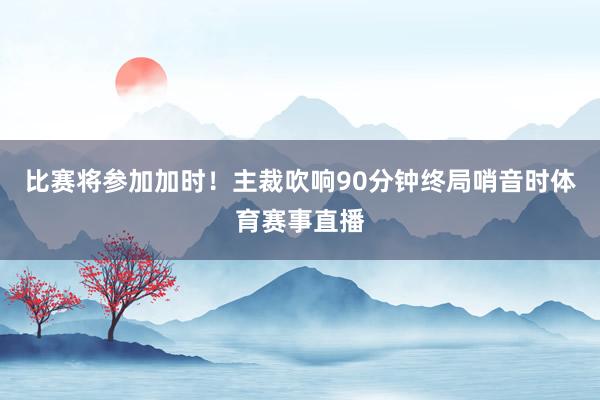 比赛将参加加时！主裁吹响90分钟终局哨音时体育赛事直播