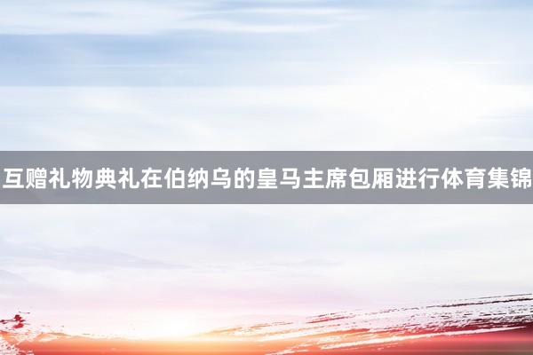 互赠礼物典礼在伯纳乌的皇马主席包厢进行体育集锦