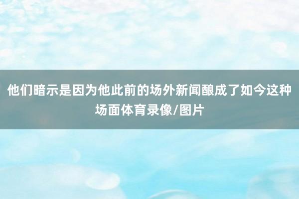 他们暗示是因为他此前的场外新闻酿成了如今这种场面体育录像/图片