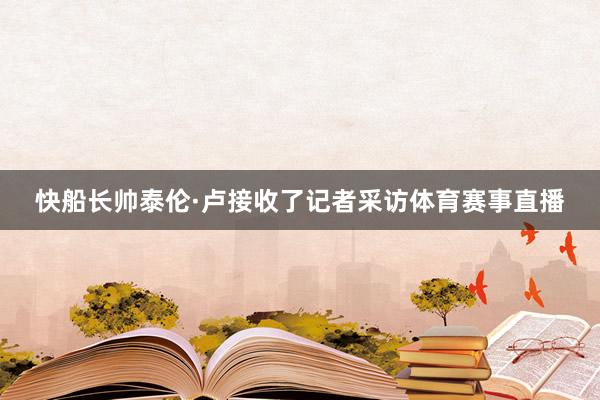快船长帅泰伦·卢接收了记者采访体育赛事直播