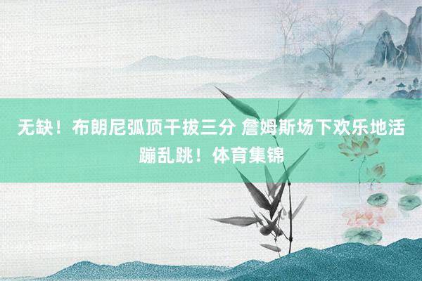 无缺！布朗尼弧顶干拔三分 詹姆斯场下欢乐地活蹦乱跳！体育集锦
