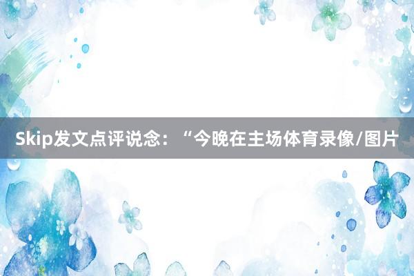 Skip发文点评说念：“今晚在主场体育录像/图片