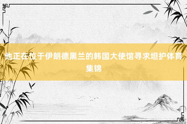 他正在位于伊朗德黑兰的韩国大使馆寻求坦护体育集锦