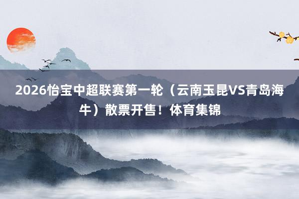 2026怡宝中超联赛第一轮（云南玉昆VS青岛海牛）散票开售！体育集锦