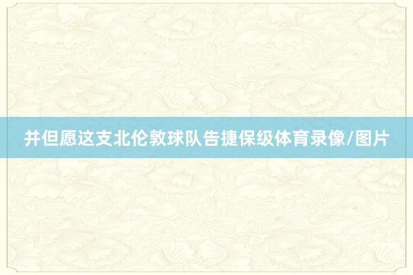 并但愿这支北伦敦球队告捷保级体育录像/图片