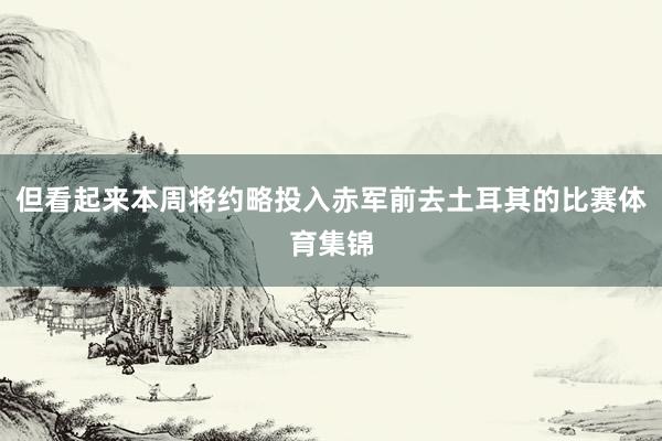 但看起来本周将约略投入赤军前去土耳其的比赛体育集锦