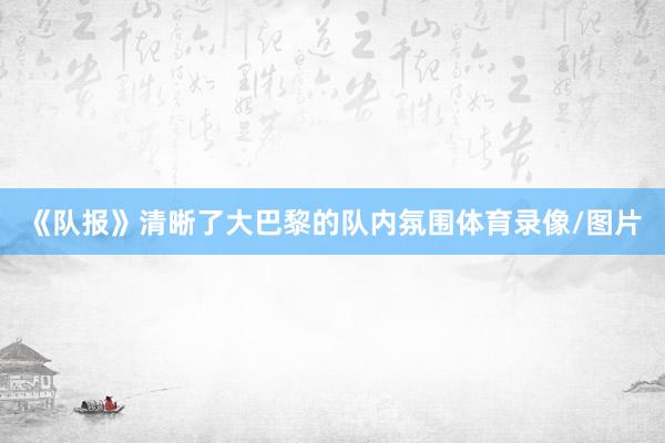 《队报》清晰了大巴黎的队内氛围体育录像/图片