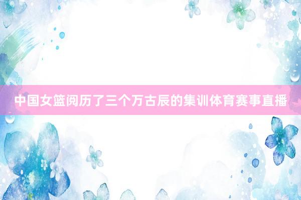 中国女篮阅历了三个万古辰的集训体育赛事直播